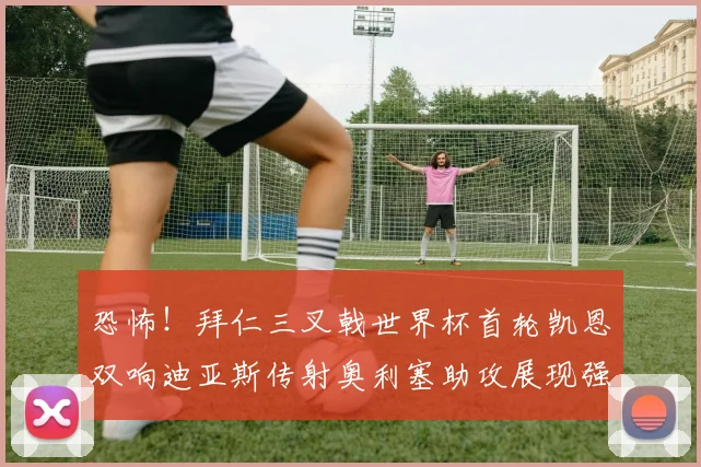 恐怖！拜仁三叉戟世界杯首轮凯恩双响迪亚斯传射奥利塞助攻展现强大实力