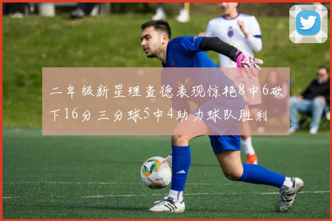 二年级新星理查德表现惊艳8中6砍下16分三分球5中4助力球队胜利