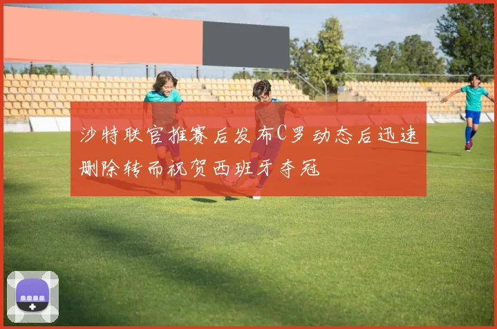 沙特联官推赛后发布C罗动态后迅速删除转而祝贺西班牙夺冠