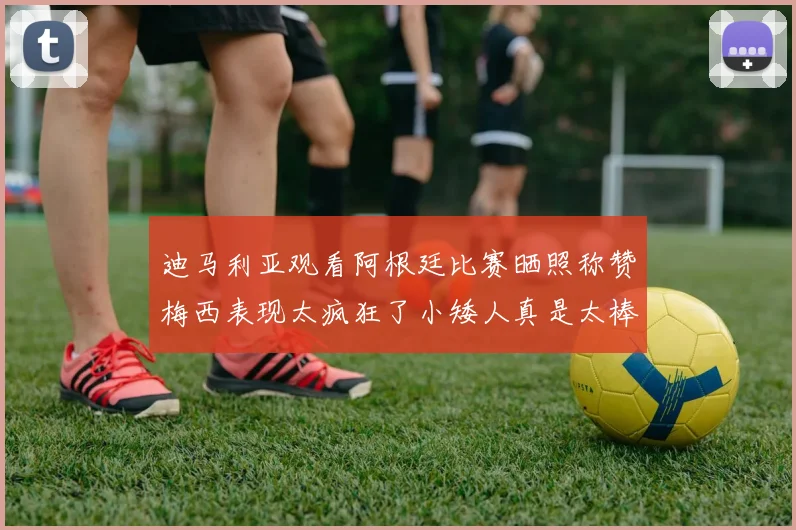 迪马利亚观看阿根廷比赛晒照称赞梅西表现太疯狂了小矮人真是太棒了