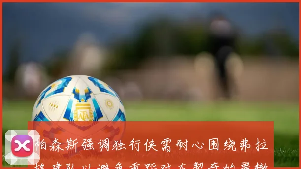 帕森斯强调独行侠需耐心围绕弗拉格建队以避免重蹈对东契奇的覆辙