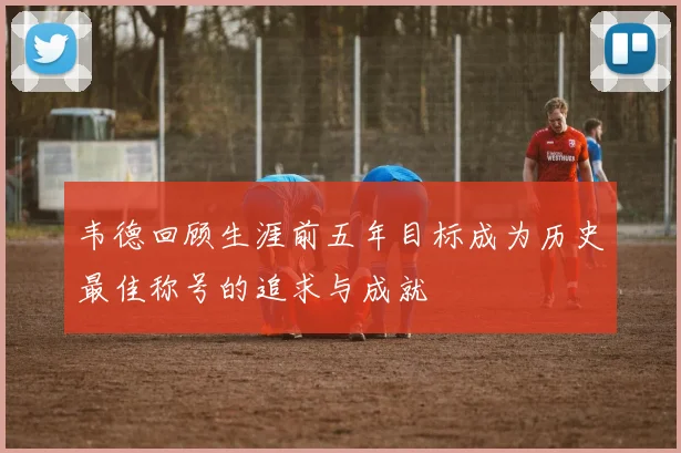 韦德回顾生涯前五年目标成为历史最佳称号的追求与成就
