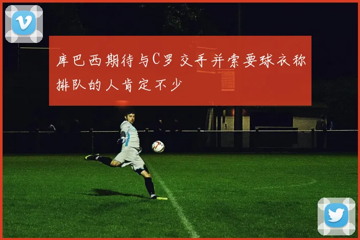 库巴西期待与C罗交手并索要球衣称排队的人肯定不少