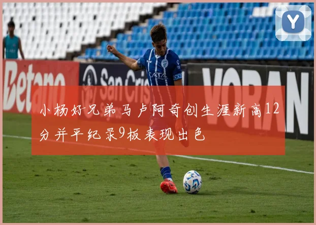 小杨好兄弟马卢阿奇创生涯新高12分并平纪录9板表现出色
