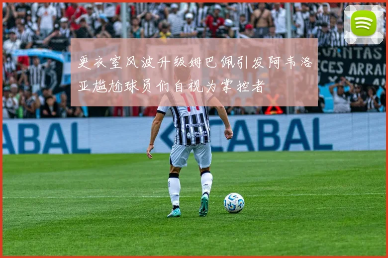 更衣室风波升级姆巴佩引发阿韦洛亚尴尬球员们自视为掌控者