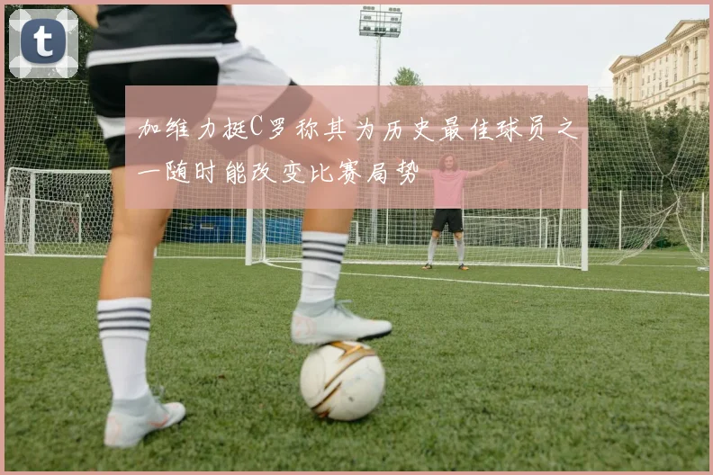 加维力挺C罗称其为历史最佳球员之一随时能改变比赛局势