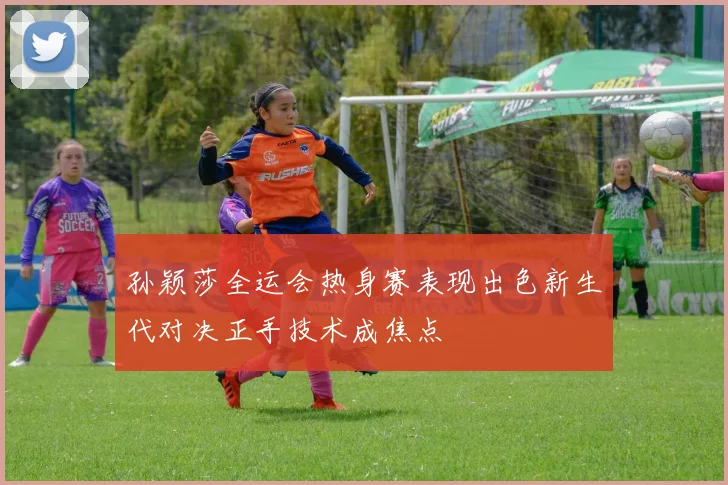 孙颖莎全运会热身赛表现出色新生代对决正手技术成焦点