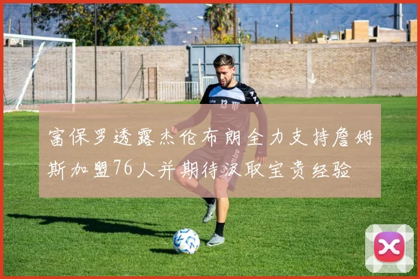 富保罗透露杰伦布朗全力支持詹姆斯加盟76人并期待汲取宝贵经验