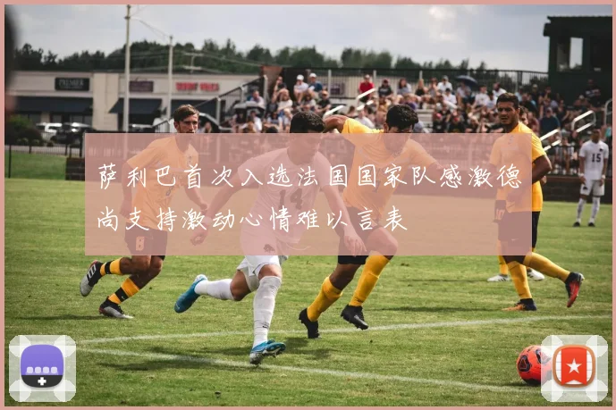 萨利巴首次入选法国国家队感激德尚支持激动心情难以言表