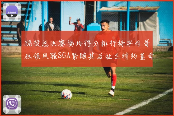 现役总决赛场均得分排行榜字母哥独领风骚SGA紧随其后杜兰特约基奇东契奇争夺第三