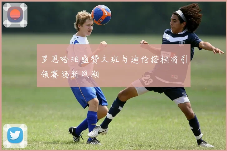罗恩哈珀盛赞文班与迪伦搭档将引领赛场新风潮