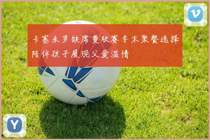 卡塞米罗缺席曼联赛季末聚餐选择陪伴孩子展现父爱温情