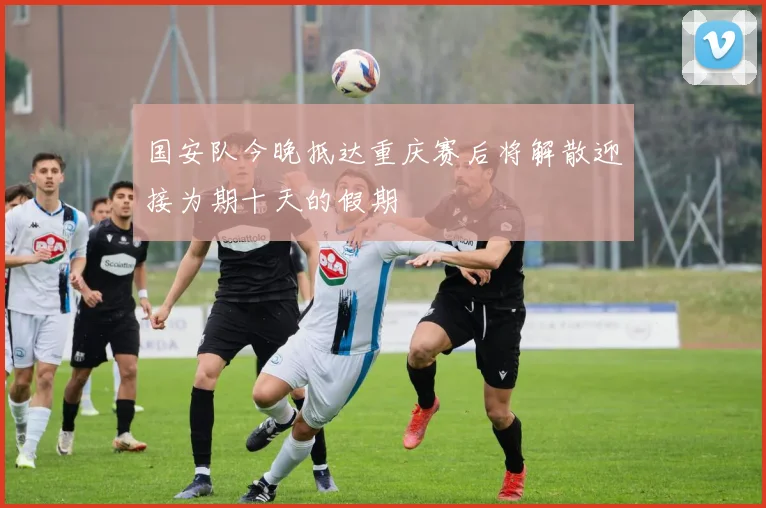 国安队今晚抵达重庆赛后将解散迎接为期十天的假期