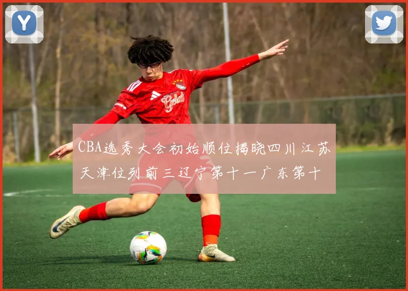 CBA选秀大会初始顺位揭晓四川江苏天津位列前三辽宁第十一广东第十六