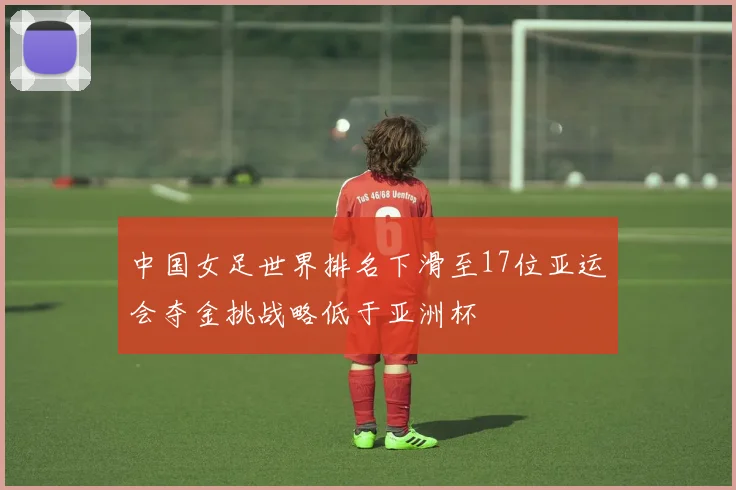 中国女足世界排名下滑至17位亚运会夺金挑战略低于亚洲杯