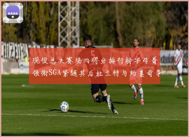 现役总决赛场均得分排行榜字母哥领衔SGA紧随其后杜兰特与约基奇争夺第三名