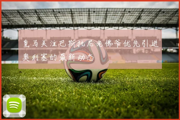 皇马关注巴斯托尼老佛爷优先引进奥利塞的最新动态