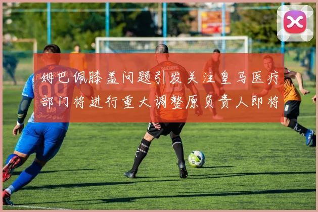 姆巴佩膝盖问题引发关注皇马医疗部门将进行重大调整原负责人即将离任