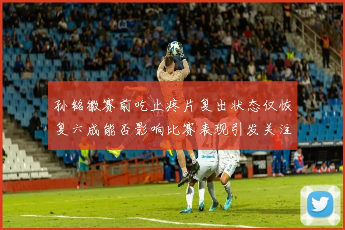 孙铭徽赛前吃止疼片复出状态仅恢复六成能否影响比赛表现引发关注