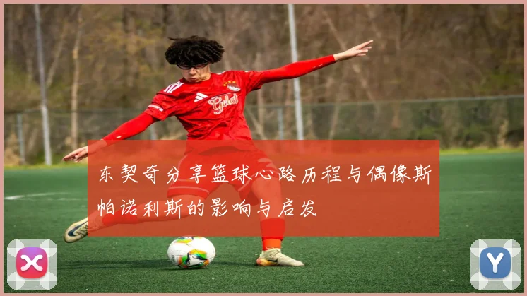 东契奇分享篮球心路历程与偶像斯帕诺利斯的影响与启发