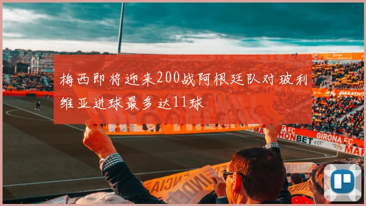 梅西即将迎来200战阿根廷队对玻利维亚进球最多达11球